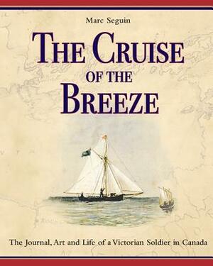 The Cruise of the Breeze: The Journal, Art and Life of a Victorian Soldier in Canada by Marc Seguin