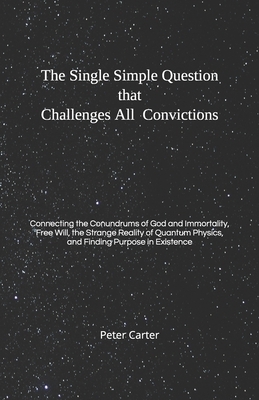 The Single Simple Question that Challenges All Convictions: Connecting the Conundrums of God and Immortality, Free Will, the Strange Reality of Quantu by Peter Carter