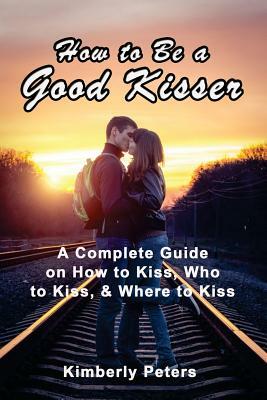 How to Be a Good Kisser: A Complete Guide On How to Kiss, Who to Kiss & Where to Kiss by Kimberly Peters