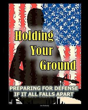 Holding Your Ground: Preparing for Defense if it All Falls Apart by Joe Nobody