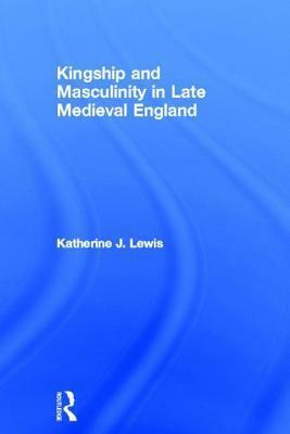 Kingship and Masculinity in Late Medieval England by Katherine J. Lewis