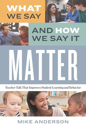 What We Say and How We Say It Matter: Teacher Talk That Improves Student Learning and Behavior by Mike Anderson