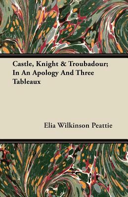 Castle, Knight & Troubadour; In an Apology and Three Tableaux by Elia W. Peattie