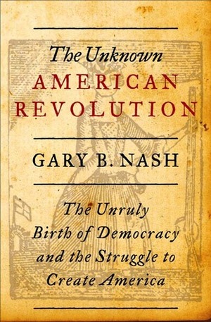 The Unknown American Revolution: The Unruly Birth of Democracy and the Struggle to Create America by Gary B. Nash