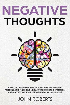 Negative Thoughts: How to Rewire the Thought Process and Flush out Negative Thinking, Depression, and Anxiety Without Resorting to Harmful Meds by John Roberts