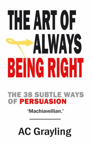 The Art of Always Being Right: The 38 Subtle Ways of Persuation by A.C. Grayling