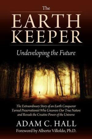 The EarthKeeper - Undeveloping the Future: The Extraordinary Story of an Earth Conqueror Turned Preservationist Who Uncovers Our True Nature and Reveals the Creative Power of the Universe by Adam C. Hall, Alberto Villoldo