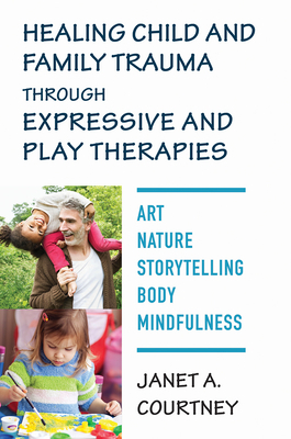 Healing Child and Family Trauma Through Expressive and Play Therapies: Art, Nature, Storytelling, Body & Mindfulness by Janet A. Courtney