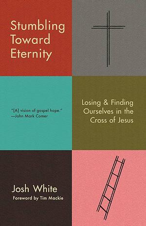 Stumbling Toward Eternity: Losing & Finding Ourselves in the Cross of Jesus by Josh White, Josh White