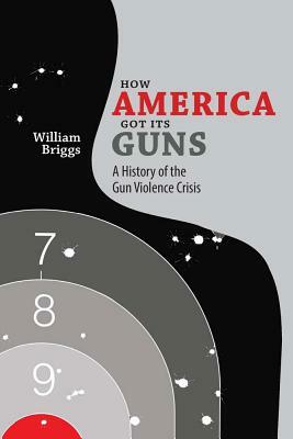 How America Got Its Guns: A History of the Gun Violence Crisis by William Briggs