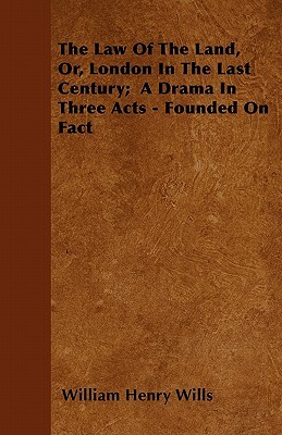 The Law Of The Land, Or, London In The Last Century; A Drama In Three Acts - Founded On Fact by William Henry Wills