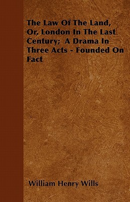 The Law Of The Land, Or, London In The Last Century; A Drama In Three Acts - Founded On Fact by William Henry Wills