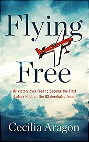 Flying Free: My Victory over Fear to Become the First Latina Pilot on the US Aerobatic Team by Cecilia Aragon