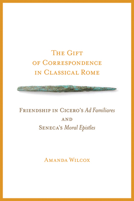 The Gift of Correspondence in Classical Rome: Friendship in Cicero's Ad Familiares and Seneca's Moral Epistles by Amanda Wilcox