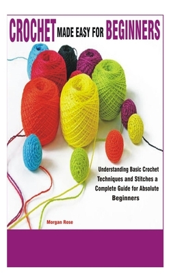 Crochet Made Easy for Beginners: Understanding Basic Crochet Techniques and Stitches a Complete Guide for Absolute Beginners by Morgan Rose