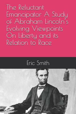 The Reluctant Emancipator a Study of Abraham Lincoln's Evolving Viewpoints on Liberty and Its Relation to Race by Eric Smith