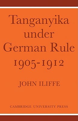 Tanganyika Under German Rule 1905-1912 by John Iliffe