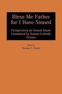 Bless Me Father for I Have Sinned: Perspectives on Sexual Abuse Committed by Roman Catholic Priests by Thomas G. Plante