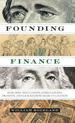 Founding Finance: How Debt, Speculation, Foreclosures, Protests, and Crackdowns Made Us a Nation by William Hogeland