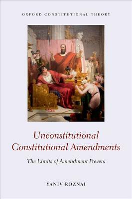 Unconstitutional Constitutional Amendments: The Limits of Amendment Powers by Yaniv Roznai