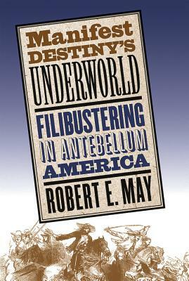 Manifest Destiny's Underworld: Filibustering in Antebellum America by Robert E. May