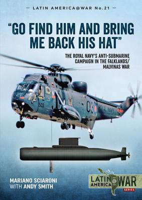 Go Find Him and Bring Me Back His Hat: The Royal Navy's Anti-Submarine Campaign in the Falklands/Malvinas War by Andy Smith, Mariano Sciaroni