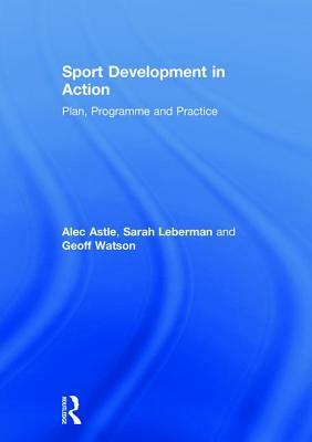Sport Development in Action: Plan, Programme and Practice by Geoff Watson, Sarah Leberman, Alec Astle