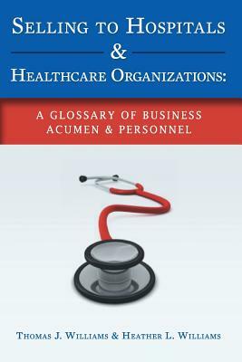 Selling to Hospitals & Healthcare Organizations: A Glossary of Business Acumen & Personnel by Thomas J. Williams, Heather L. Williams