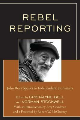 Rebel Reporting: John Ross Speaks to Independent Journalists by Norman Stockwell, Robert W. McChesney, Amy Goodman, Cristalyne Bell