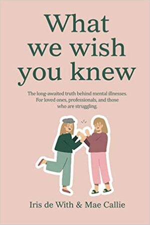 What we wish you knew: The long-awaited truth behind mental illnesses by Iris de With, Mae Callie