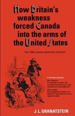 How Britain's Economic, Political, and Military Weakness Forced Canada into the Arms of the United States: The 1988 Joanne Goodman Lectures by J. L. Granatstein