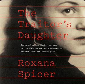 The Traitor's Daughter: Captured by Nazis, Pursued by the KGB, My Mother's Odyssey to Freedom from Her Secret Past by Roxana Spicer