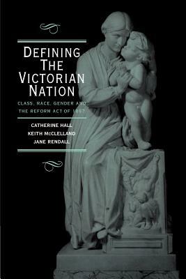 Defining the Victorian Nation: Class, Race, Gender and the British Reform Act of 1867 by Keith McClelland, Jane Rendall, Catherine Hall