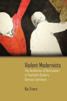 Violent Modernists: The Aesthetics of Destruction in Twentieth-Century German Literature by Kai Evers