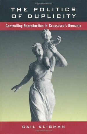 The Politics of Duplicity: Controlling Reproduction in Ceausescu's Romania by Gail Kligman