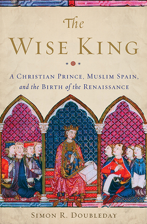 The Wise King: A Christian Prince, Muslim Spain, and the Birth of the Renaissance by Simon R. Doubleday