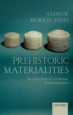 Prehistoric Materialities: Becoming Material in Prehistoric Britain and Ireland by Andrew Meirion Jones