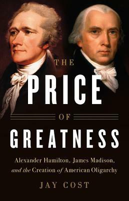 The Price of Greatness: Alexander Hamilton, James Madison, and the Creation of American Oligarchy by Jay Cost