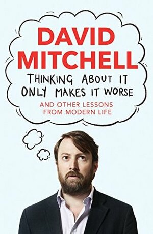 Thinking About It Only Makes It Worse: And Other Lessons From Modern Life by David Mitchell