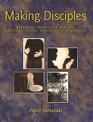 Making Disciples: Preparing People for Baptism, Christian Living, and Church Membership by April Yamasaki