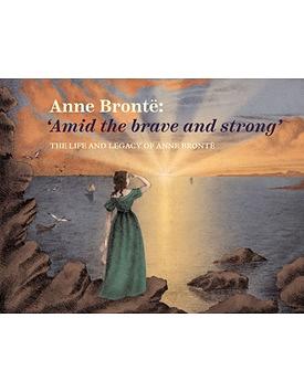 Anne Brontë: 'Amid the Brave and Strong'. The Life and Legacy of Anne Brontë by Emma Littlejohns, Ann Dinsdale, Sarah Laycock, Charlotte Craig