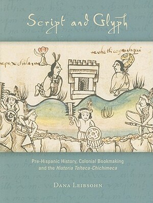 Script and Glyph: Pre-Hispanic History, Colonial Bookmaking and the Historia Tolteca-Chichimeca by Dana Leibsohn