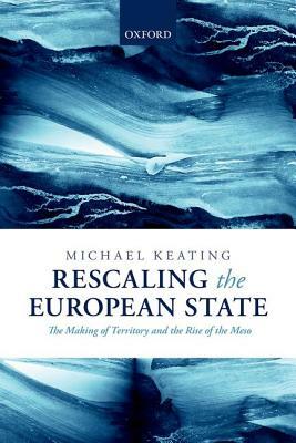 Rescaling the European State: The Making of Territory and the Rise of the Meso by Michael Keating