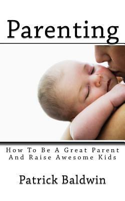 Parenting: How To Be A Great Parent And Raise Awesome Kids by Patrick Baldwin