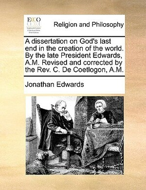 A Dissertation on God's Last End in the Creation of the World. by the Late President Edwards, A.M. Revised and Corrected by the REV. C. de Coetlogon by Jonathan Edwards, Charles Edward de Coetlogon