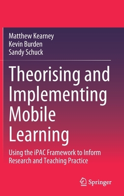 Theorising and Implementing Mobile Learning: Using the Ipac Framework to Inform Research and Teaching Practice by Sandy Schuck, Kevin Burden, Matthew Kearney