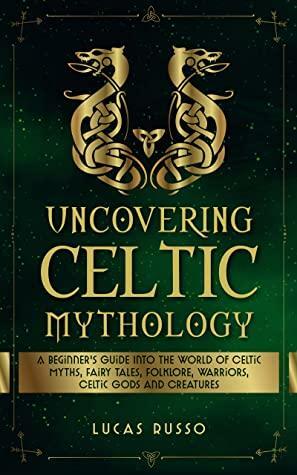 Uncovering Celtic Mythology: A Beginner's Guide Into The World Of Celtic Myths, Fairy Tales, Folklore, Warriors, Celtic Gods and Creatures by Lucas Russo