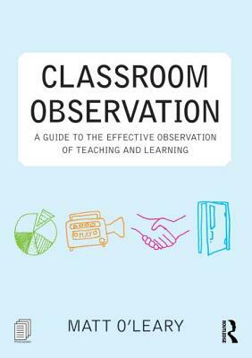 Classroom Observation: A Guide to the Effective Observation of Teaching and Learning by Matt O'Leary