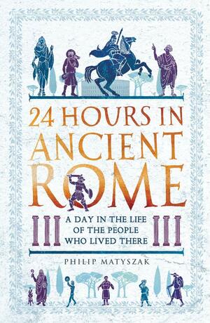 24 Hours in Ancient Rome: A Day in the Life of the People Who Lived There by Philip Matyszak