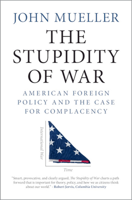 The Stupidity of War: American Foreign Policy and the Case for Complacency by John E. Mueller